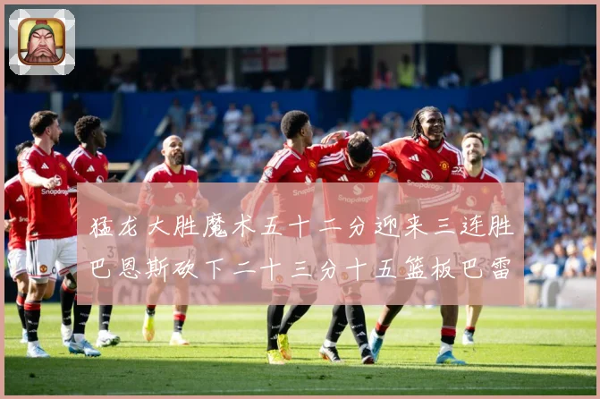 猛龙大胜魔术五十二分迎来三连胜巴恩斯砍下二十三分十五篮板巴雷专题观察