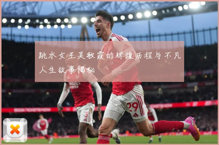 跳水女王吴敏霞的辉煌历程与不凡人生故事揭秘