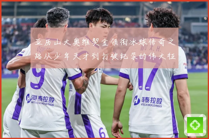 亚历山大奥维契金领衔冰球传奇之路从少年天才到打破纪录的伟大征程
