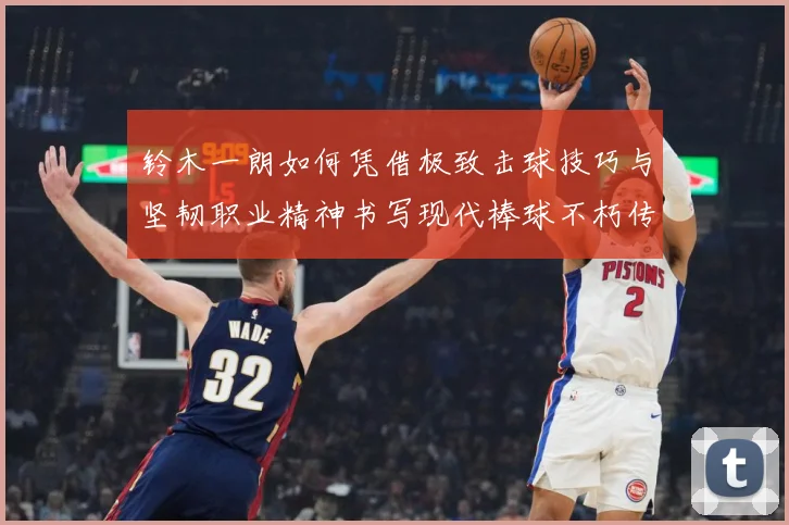 铃木一朗如何凭借极致击球技巧与坚韧职业精神书写现代棒球不朽传奇