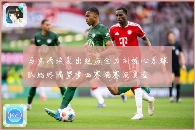 马克西谈复出经历全力训练心系球队始终渴望重回赛场赛场复盘