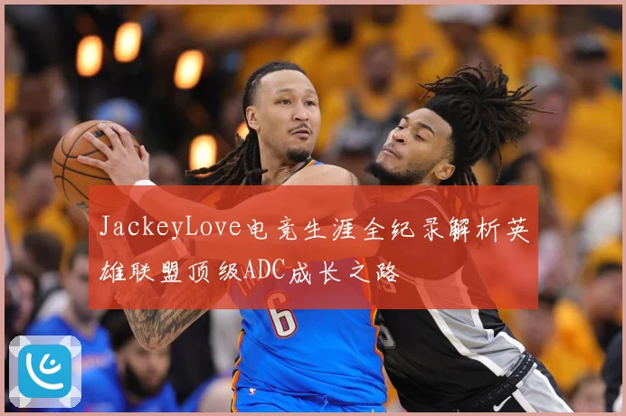 JackeyLove电竞生涯全纪录解析英雄联盟顶级ADC成长之路