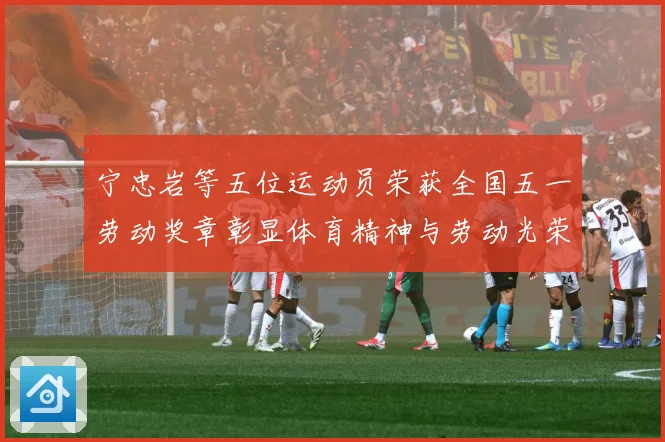 宁忠岩等五位运动员荣获全国五一劳动奖章彰显体育精神与劳动光荣成长观察