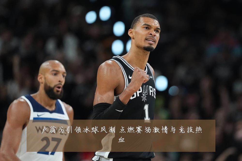 卢翁戈引领冰球风潮 点燃赛场激情与竞技热血